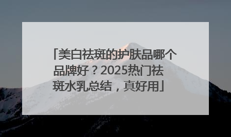 美白祛斑的护肤品哪个品牌好？2025热门祛斑水乳总结，真好用